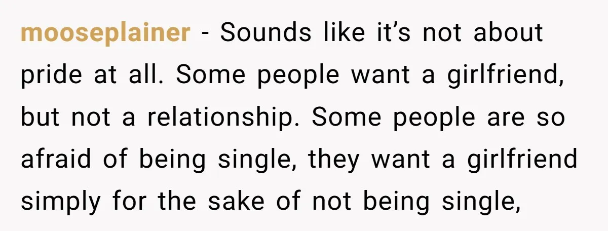 mooseplainer − Sounds like it’s not about pride at all. Some people want a girlfriend, but not a relationship. Some people are so afraid of being single, they want a...