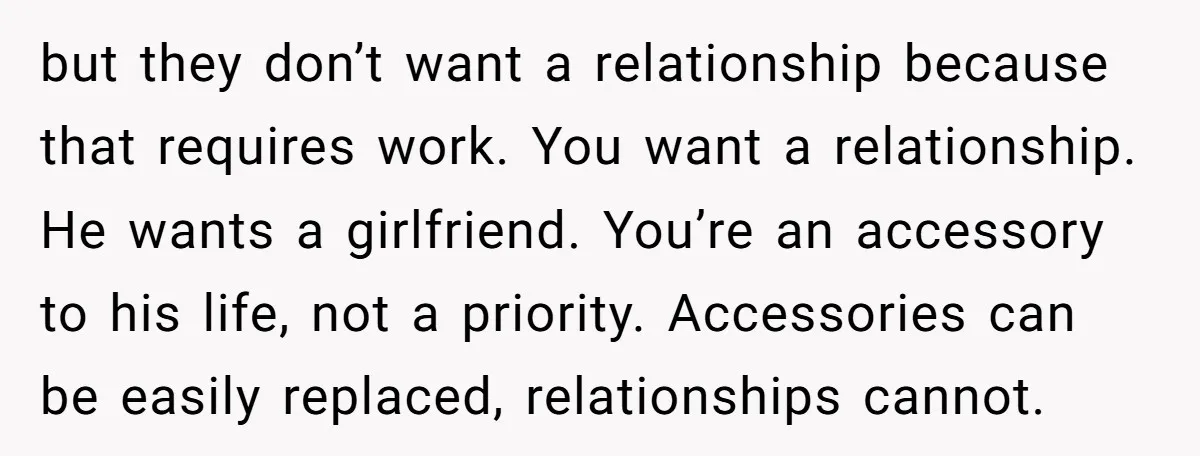 but they don’t want a relationship because that requires work. You want a relationship. He wants a girlfriend. You’re an accessory to his life, not a priority. Accessories can be...