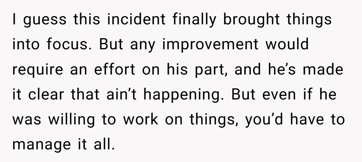 I guess this incident finally brought things into focus. But any improvement would require an effort on his part, and he’s made it clear that ain’t happening. But even if...