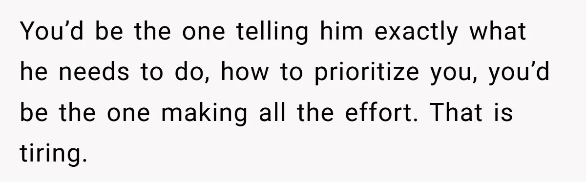 You’d be the one telling him exactly what he needs to do, how to prioritize you, you’d be the one making all the effort. That is tiring.