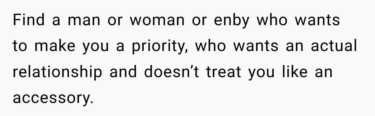 Find a man or woman or enby who wants to make you a priority, who wants an actual relationship and doesn’t treat you like an accessory.