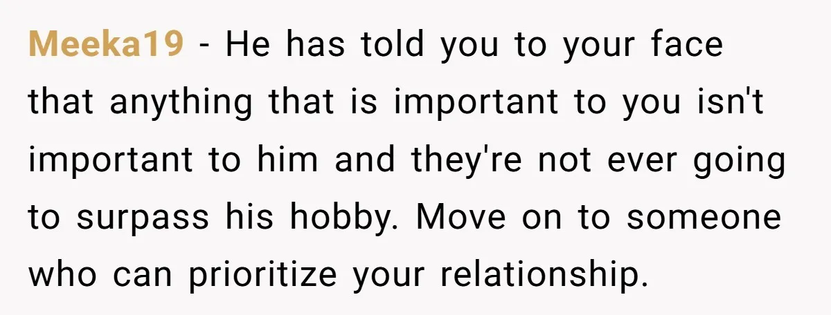 Meeka19 − He has told you to your face that anything that is important to you isn't important to him and they're not ever going to surpass his hobby. Move...