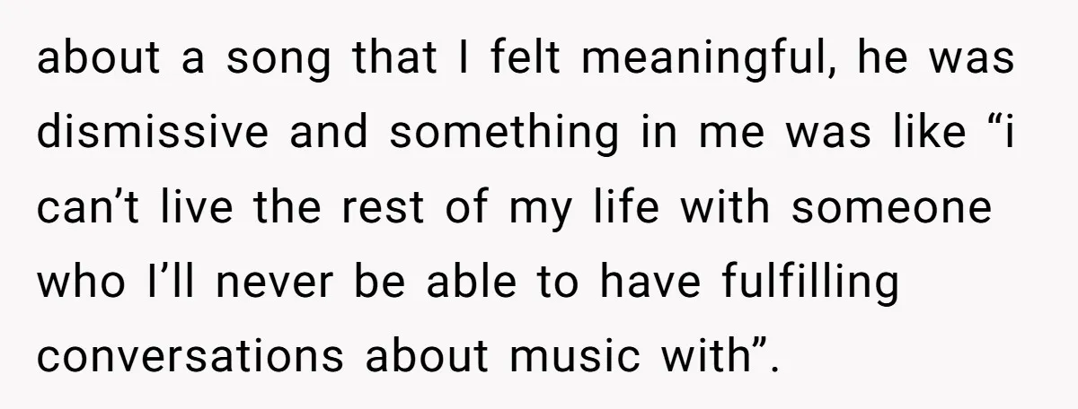 about a song that I felt meaningful, he was dismissive and something in me was like “i can’t live the rest of my life with someone who I’ll never be...