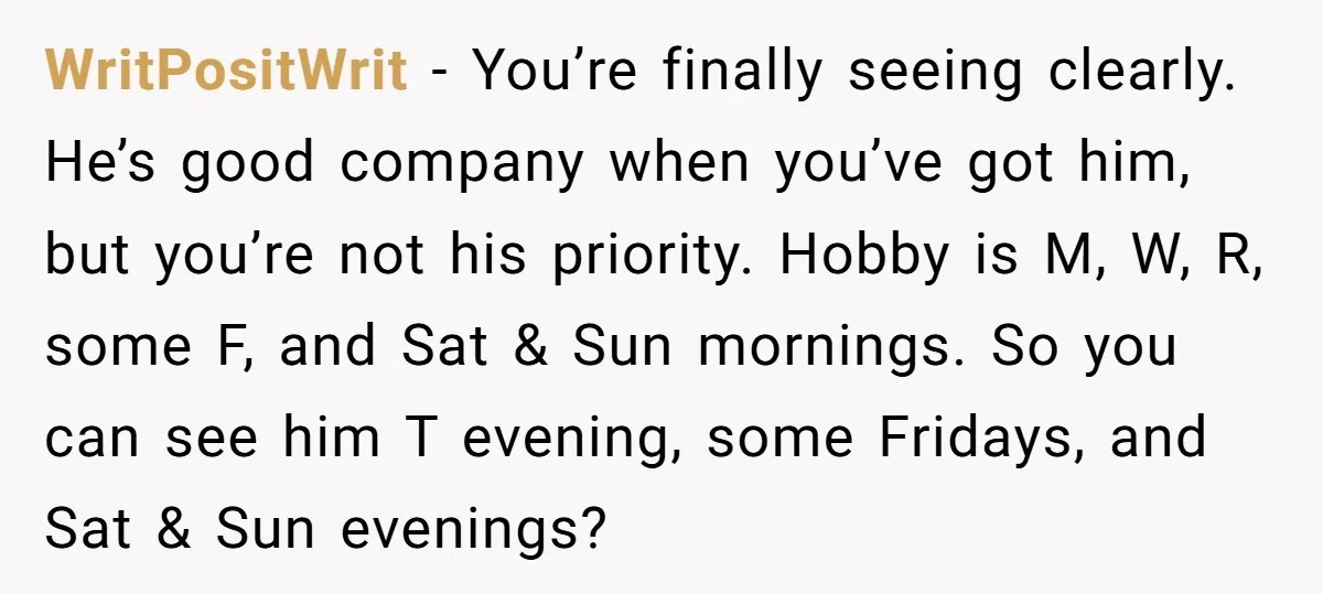 WritPositWrit − You’re finally seeing clearly. He’s good company when you’ve got him, but you’re not his priority. Hobby is M, W, R, some F, and Sat & Sun mornings....
