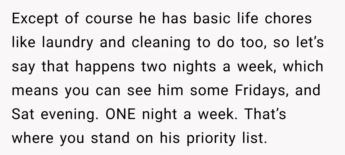 Except of course he has basic life chores like laundry and cleaning to do too, so let’s say that happens two nights a week, which means you can see him...