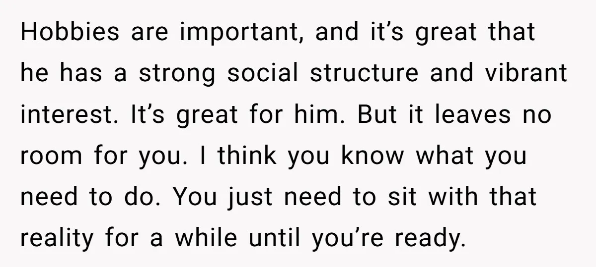Hobbies are important, and it’s great that he has a strong social structure and vibrant interest. It’s great for him. But it leaves no room for you. I think you...