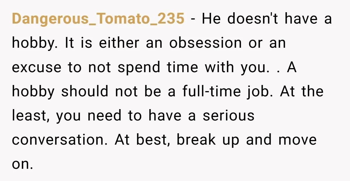 Dangerous_Tomato_235 − He doesn't have a hobby. It is either an obsession or an excuse to not spend time with you. . A hobby should not be a full-time job....