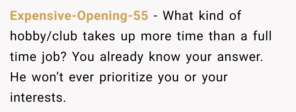 Expensive-Opening-55 − What kind of hobby/club takes up more time than a full time job? You already know your answer. He won’t ever prioritize you or your interests.