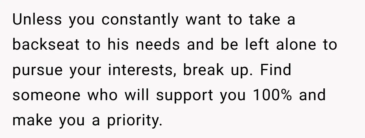 Unless you constantly want to take a backseat to his needs and be left alone to pursue your interests, break up. Find someone who will support you 100% and make...