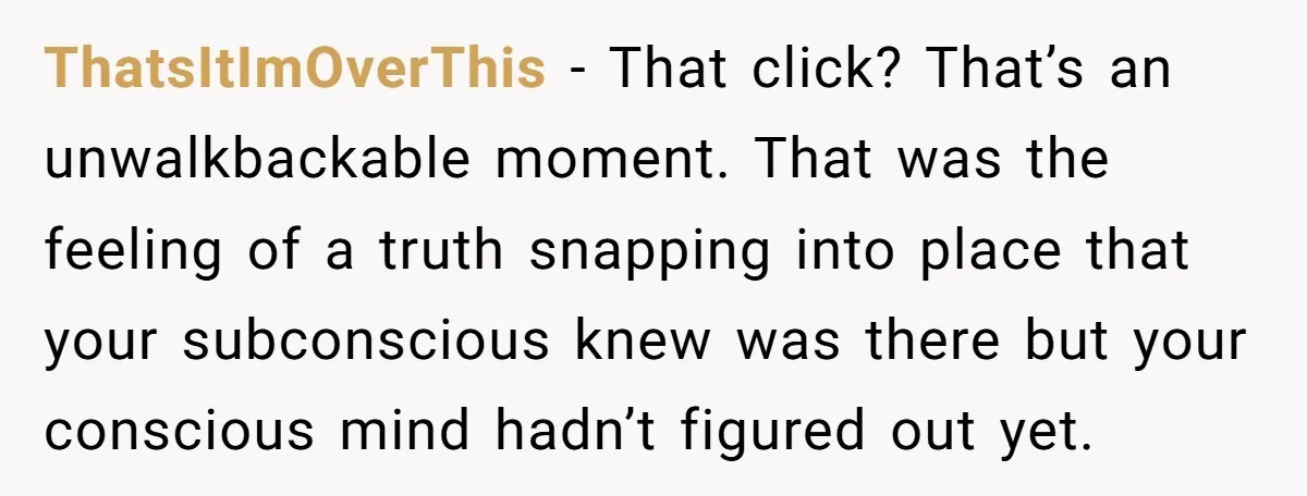 ThatsItImOverThis − That click? That’s an unwalkbackable moment. That was the feeling of a truth snapping into place that your subconscious knew was there but your conscious mind hadn’t figured...