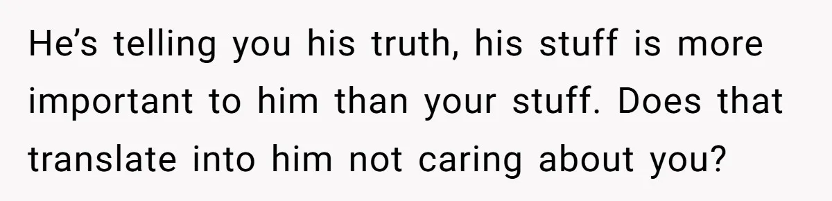He’s telling you his truth, his stuff is more important to him than your stuff. Does that translate into him not caring about you?