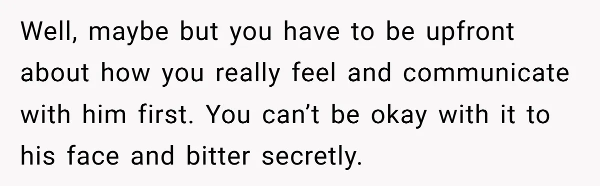 Well, maybe but you have to be upfront about how you really feel and communicate with him first. You can’t be okay with it to his face and bitter secretly.