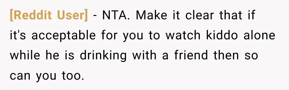 [Reddit User] − NTA. Make it clear that if it's acceptable for you to watch kiddo alone while he is drinking with a friend then so can you too.