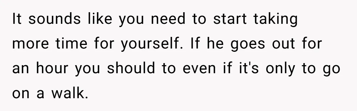 It sounds like you need to start taking more time for yourself. If he goes out for an hour you should to even if it's only to go on a...