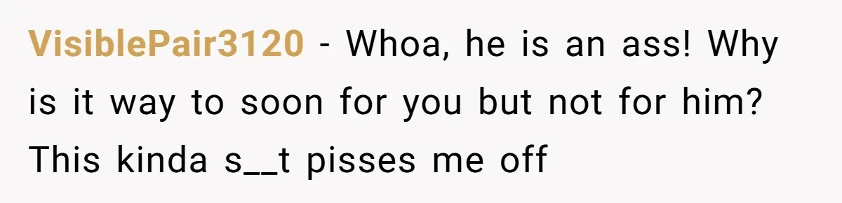 VisiblePair3120 − Whoa, he is an ass! Why is it way to soon for you but not for him? This kinda s__t pisses me off