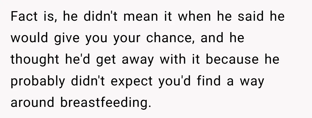 Fact is, he didn't mean it when he said he would give you your chance, and he thought he'd get away with it because he probably didn't expect you'd find...