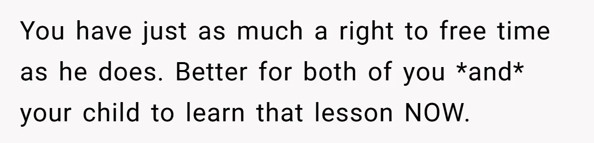 You have just as much a right to free time as he does. Better for both of you *and* your child to learn that lesson NOW.