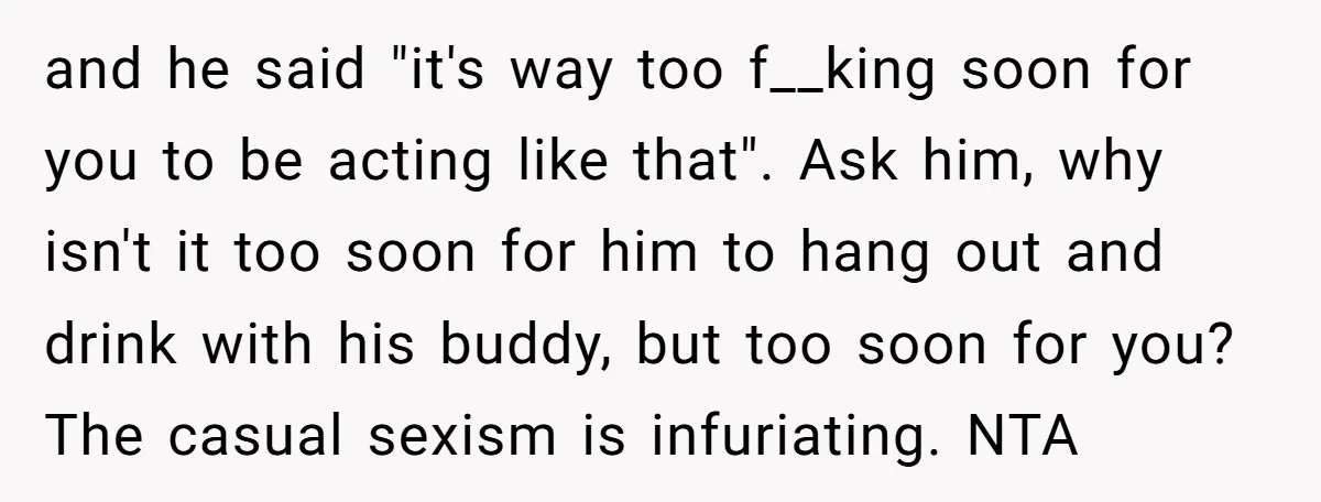 and he said "it's way too f__king soon for you to be acting like that". Ask him, why isn't it too soon for him to hang out and drink with...