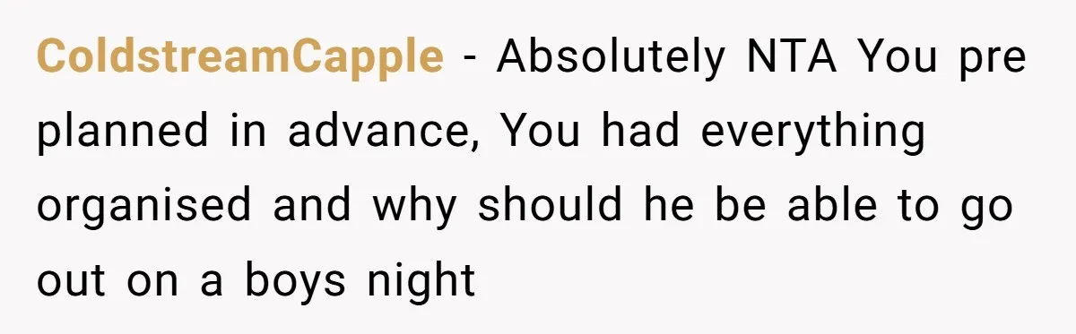ColdstreamCapple − Absolutely NTA You pre planned in advance, You had everything organised and why should he be able to go out on a boys night