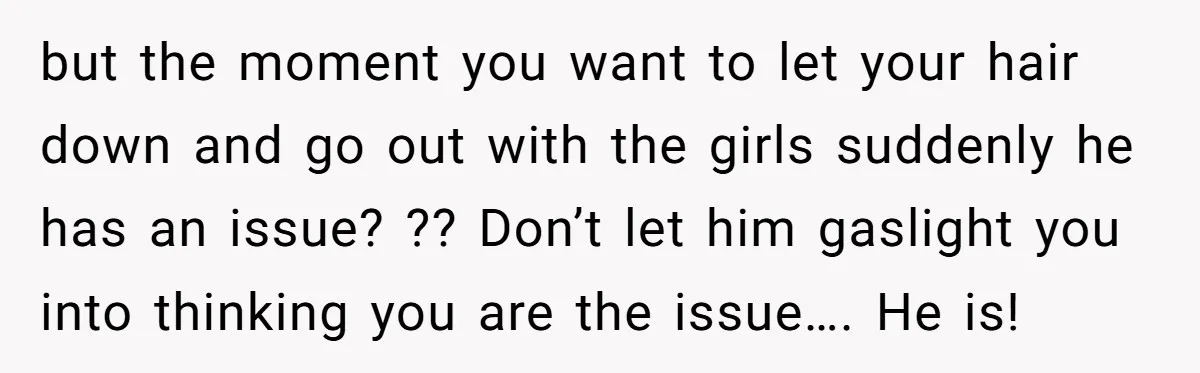 but the moment you want to let your hair down and go out with the girls suddenly he has an issue? ?? Don’t let him gaslight you into thinking you...