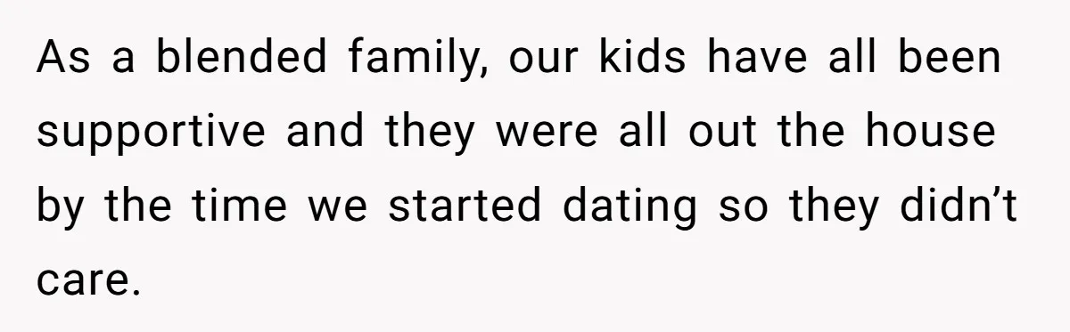 As a blended family, our kids have all been supportive and they were all out the house by the time we started dating so they didn’t care.