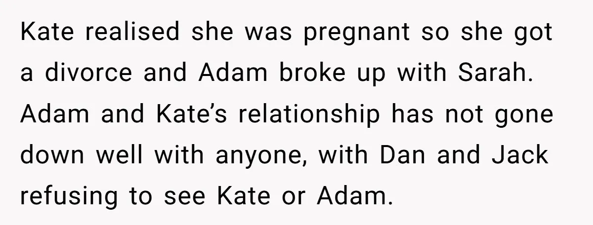 Kate realised she was pregnant so she got a divorce and Adam broke up with Sarah. Adam and Kate’s relationship has not gone down well with anyone, with Dan and...