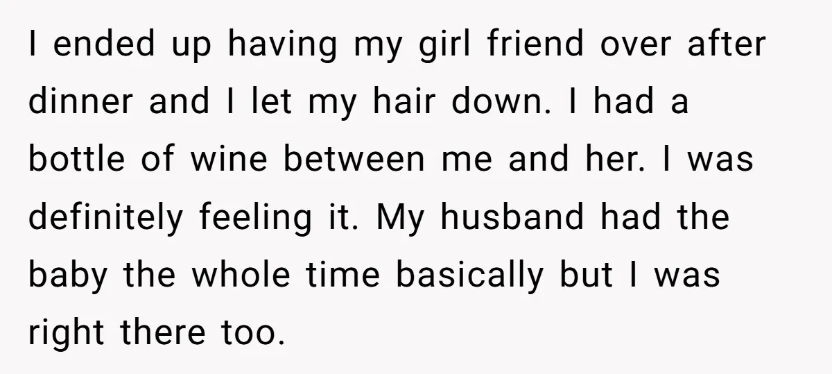 I ended up having my girl friend over after dinner and I let my hair down. I had a bottle of wine between me and her. I was definitely feeling...