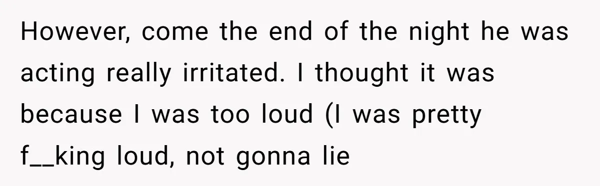 However, come the end of the night he was acting really irritated. I thought it was because I was too loud (I was pretty f__king loud, not gonna lie