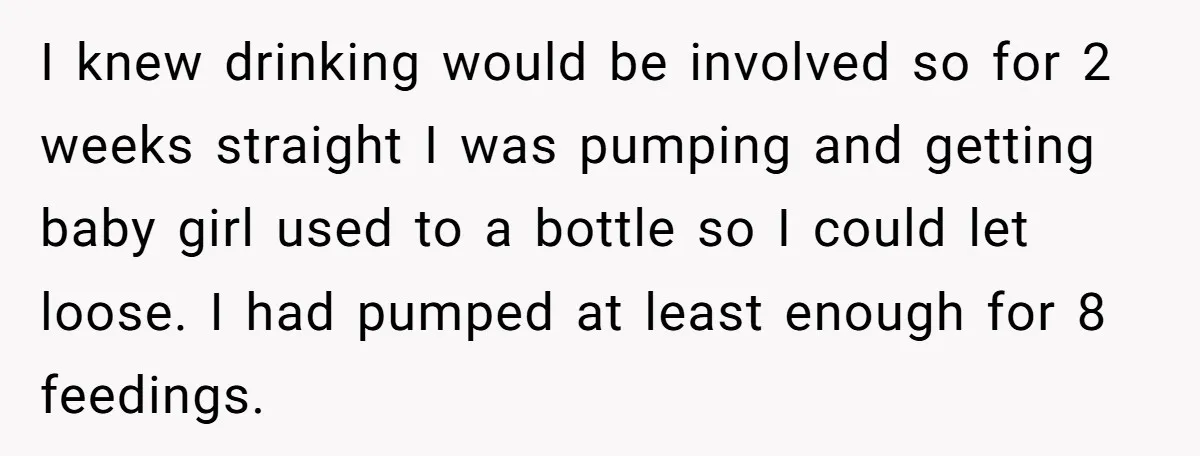 I knew drinking would be involved so for 2 weeks straight I was pumping and getting baby girl used to a bottle so I could let loose. I had pumped...