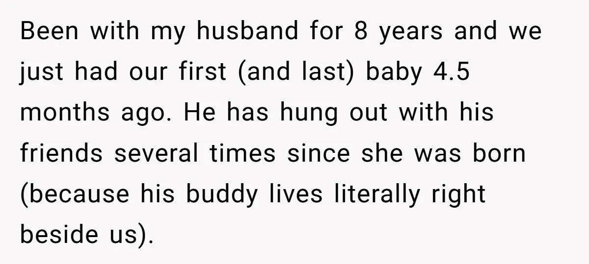 Been with my husband for 8 years and we just had our first (and last) baby 4.5 months ago. He has hung out with his friends several times since she...