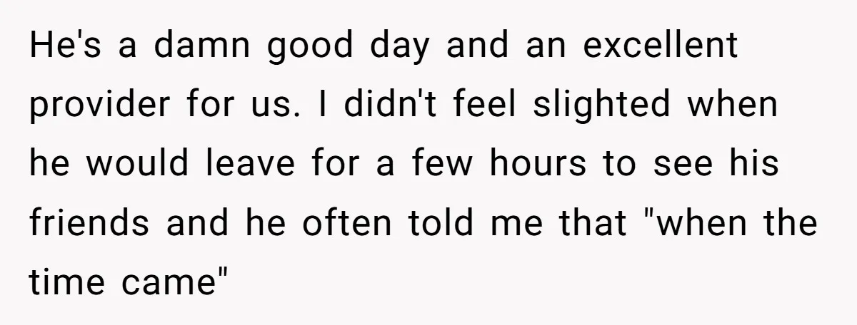 He's a damn good day and an excellent provider for us. I didn't feel slighted when he would leave for a few hours to see his friends and he often...