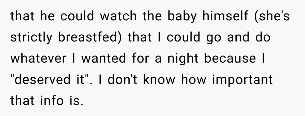 that he could watch the baby himself (she's strictly breastfed) that I could go and do whatever I wanted for a night because I "deserved it". I don't know how...