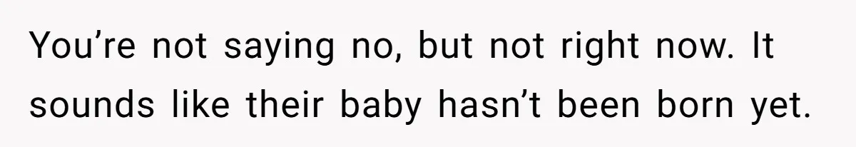 You’re not saying no, but not right now. It sounds like their baby hasn’t been born yet.