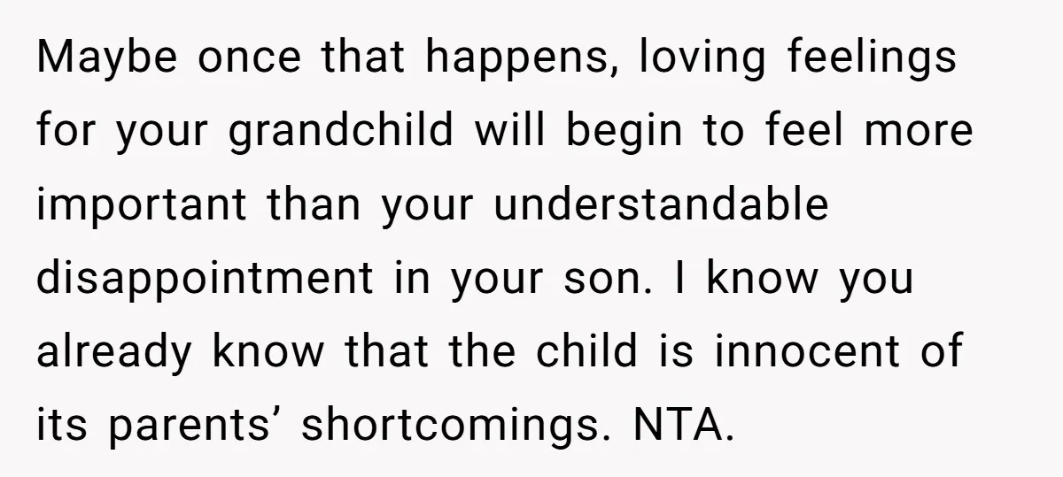 Maybe once that happens, loving feelings for your grandchild will begin to feel more important than your understandable disappointment in your son. I know you already know that the child...