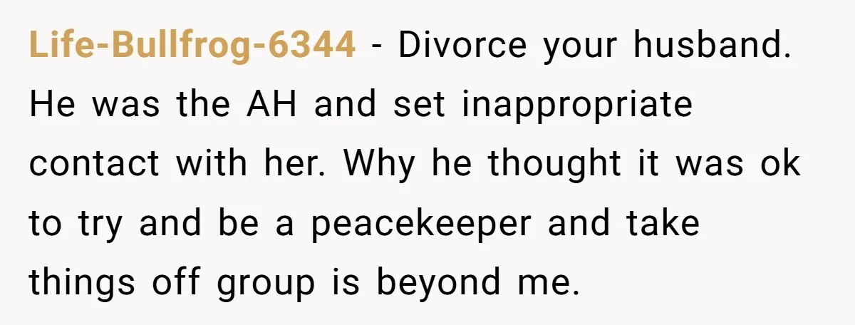 Life-Bullfrog-6344 − Divorce your husband. He was the AH and set inappropriate contact with her. Why he thought it was ok to try and be a peacekeeper and take things...