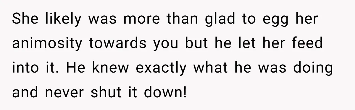 She likely was more than glad to egg her animosity towards you but he let her feed into it. He knew exactly what he was doing and never shut it...