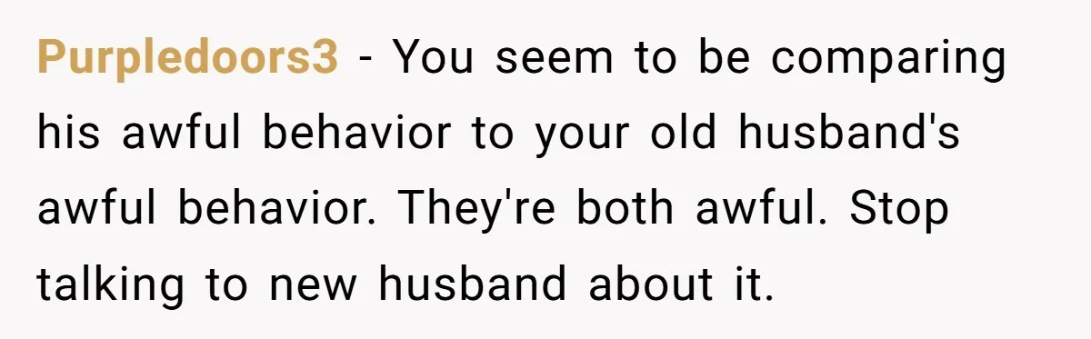 Purpledoors3 − You seem to be comparing his awful behavior to your old husband's awful behavior. They're both awful. Stop talking to new husband about it.