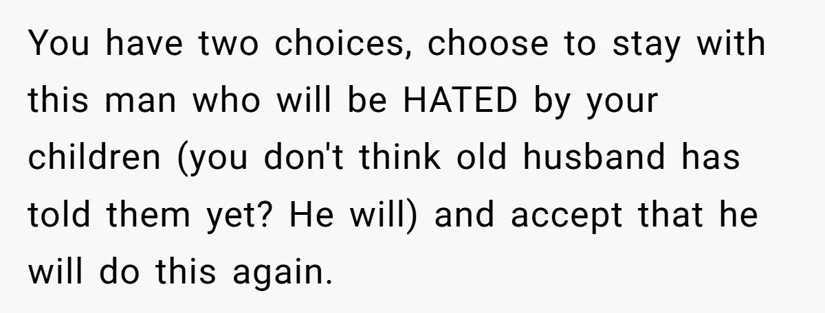 You have two choices, choose to stay with this man who will be HATED by your children (you don't think old husband has told them yet? He will) and accept...