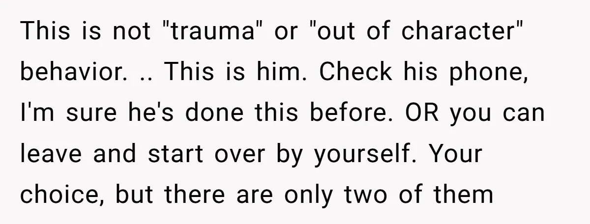 This is not "trauma" or "out of character" behavior. .. This is him. Check his phone, I'm sure he's done this before. OR you can leave and start over by...