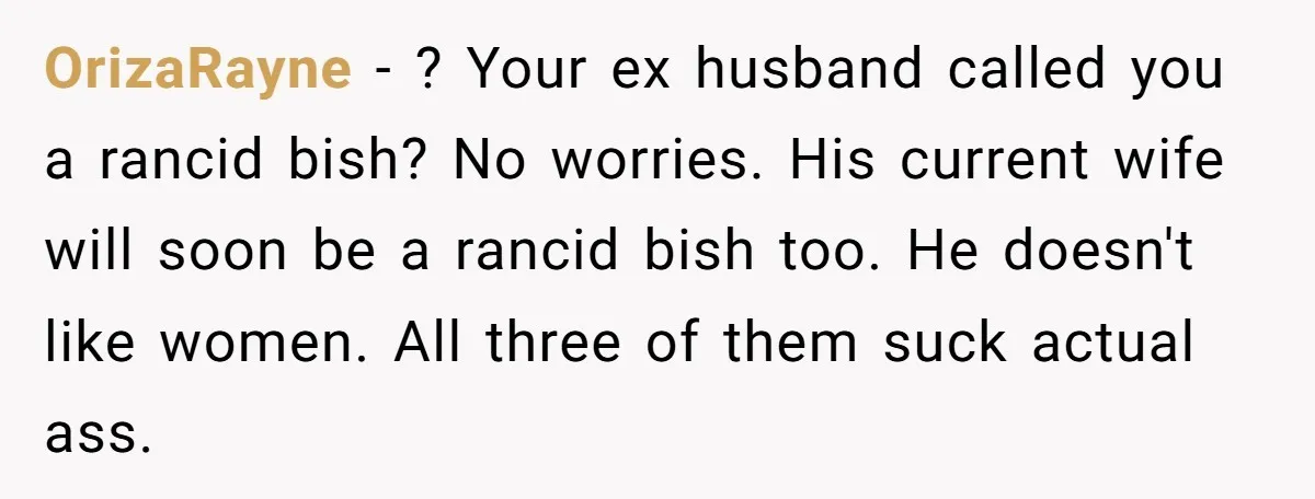 OrizaRayne − ? Your ex husband called you a rancid bish? No worries. His current wife will soon be a rancid bish too. He doesn't like women. All three of...