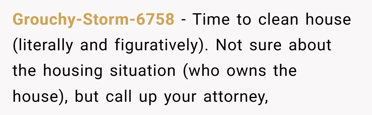 Grouchy-Storm-6758 − Time to clean house (literally and figuratively). Not sure about the housing situation (who owns the house), but call up your attorney,