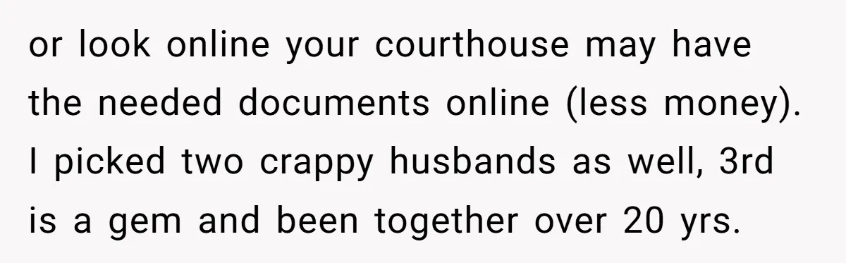 or look online your courthouse may have the needed documents online (less money). I picked two crappy husbands as well, 3rd is a gem and been together over 20 yrs.
