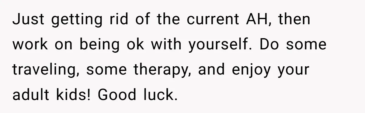 Just getting rid of the current AH, then work on being ok with yourself. Do some traveling, some therapy, and enjoy your adult kids! Good luck.
