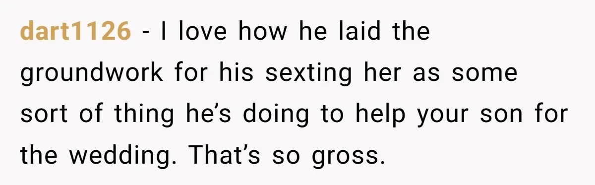 dart1126 − I love how he laid the groundwork for his sexting her as some sort of thing he’s doing to help your son for the wedding. That’s so gross.