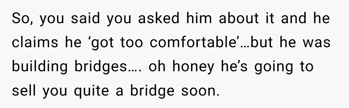 So, you said you asked him about it and he claims he ‘got too comfortable’…but he was building bridges…. oh honey he’s going to sell you quite a bridge soon.