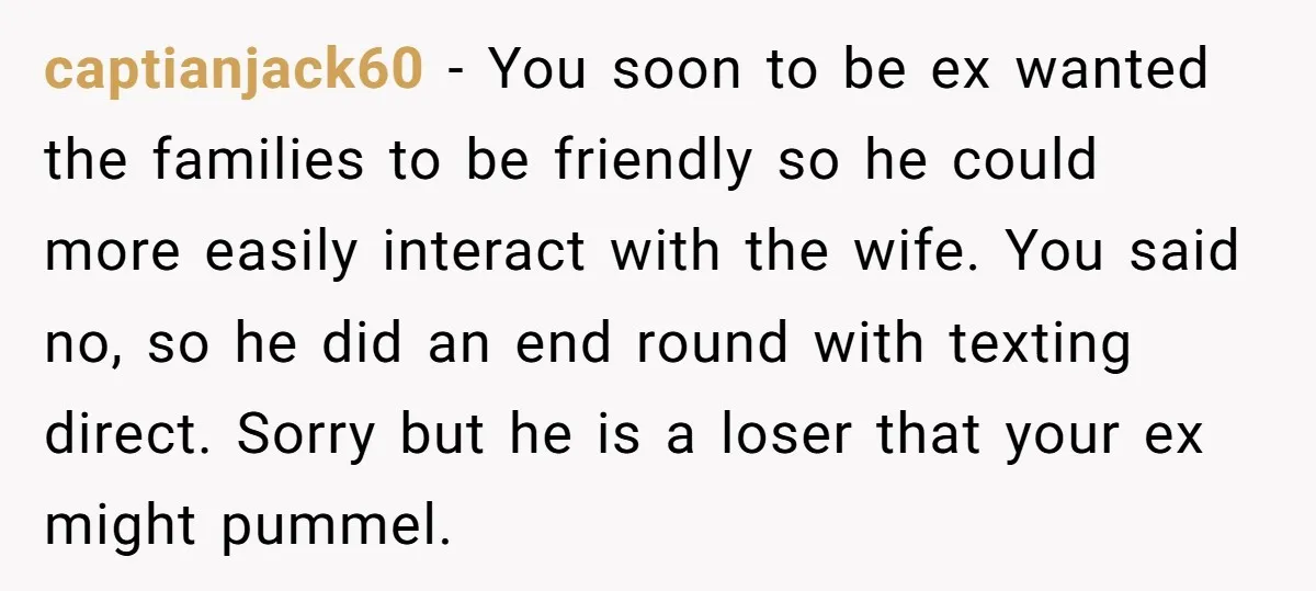 captianjack60 − You soon to be ex wanted the families to be friendly so he could more easily interact with the wife. You said no, so he did an end...