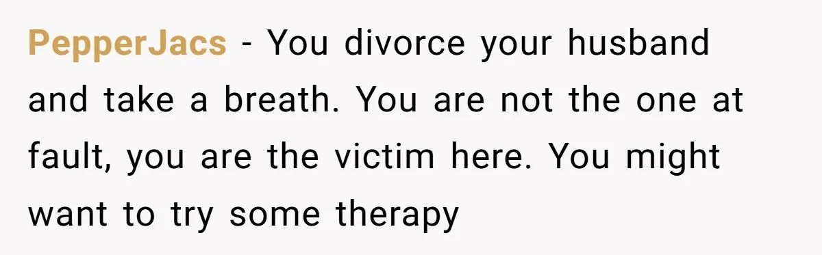 PepperJacs − You divorce your husband and take a breath. You are not the one at fault, you are the victim here. You might want to try some therapy