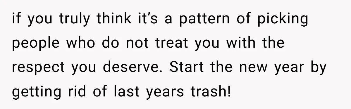 if you truly think it’s a pattern of picking people who do not treat you with the respect you deserve. Start the new year by getting rid of last years...