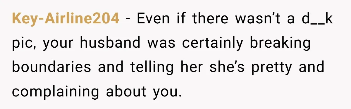 Key-Airline204 − Even if there wasn’t a d__k pic, your husband was certainly breaking boundaries and telling her she’s pretty and complaining about you.