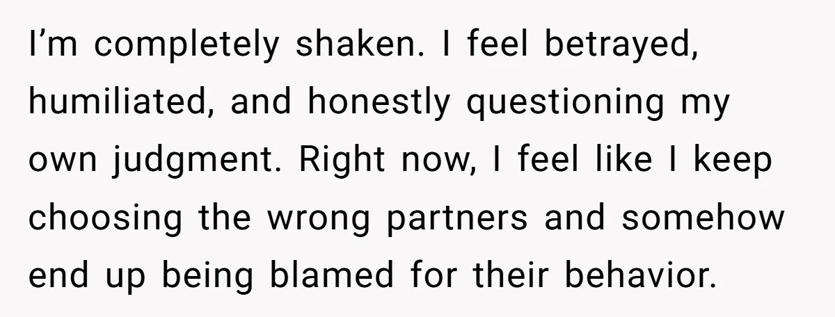 I’m completely shaken. I feel betrayed, humiliated, and honestly questioning my own judgment. Right now, I feel like I keep choosing the wrong partners and somehow end up being blamed...